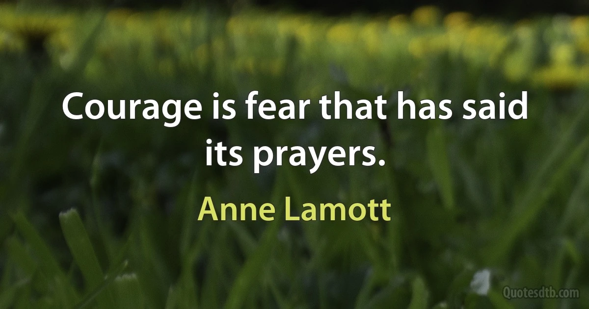 Courage is fear that has said its prayers. (Anne Lamott)