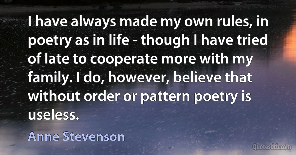 I have always made my own rules, in poetry as in life - though I have tried of late to cooperate more with my family. I do, however, believe that without order or pattern poetry is useless. (Anne Stevenson)