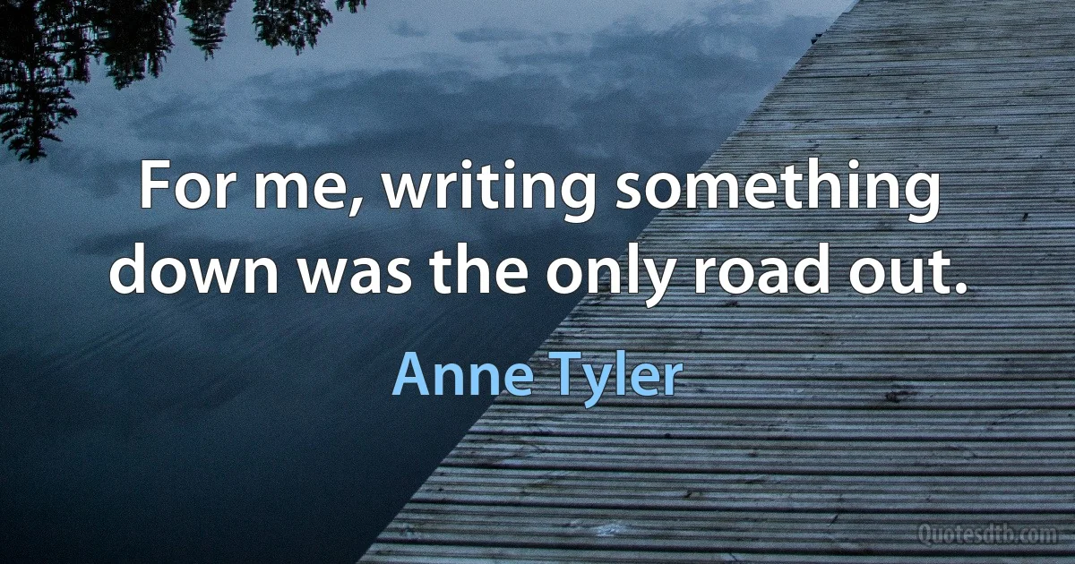 For me, writing something down was the only road out. (Anne Tyler)