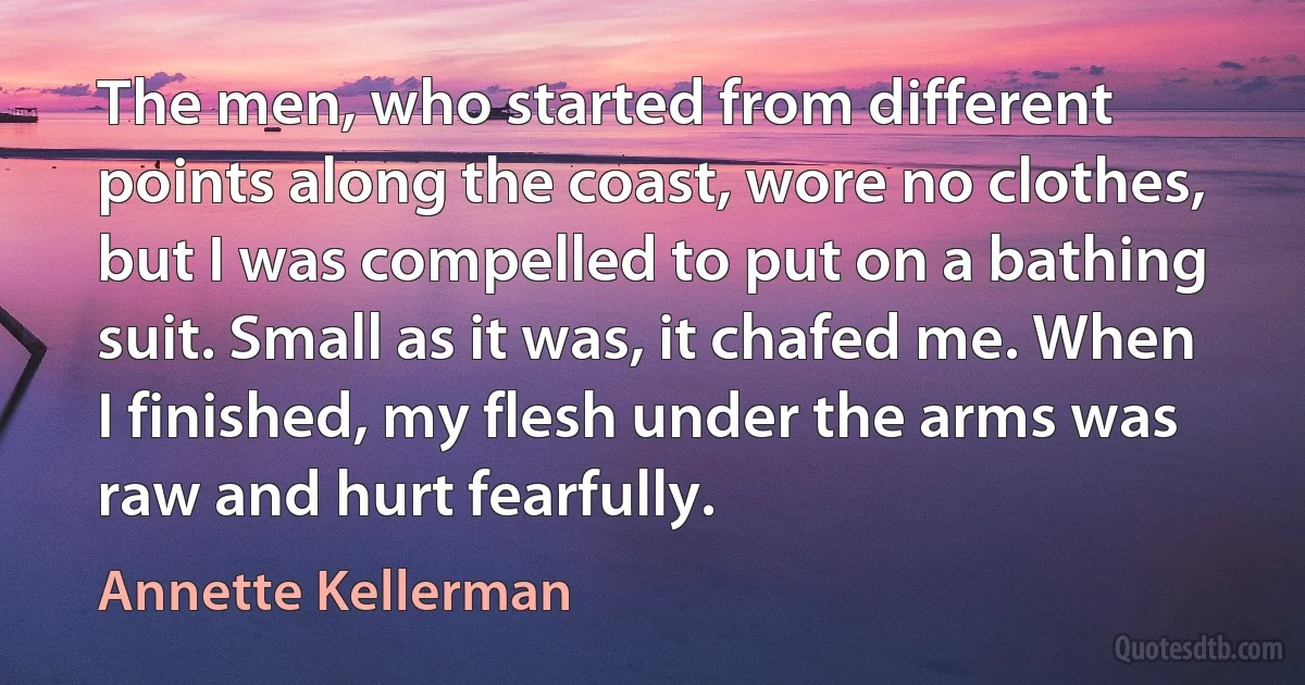 The men, who started from different points along the coast, wore no clothes, but I was compelled to put on a bathing suit. Small as it was, it chafed me. When I finished, my flesh under the arms was raw and hurt fearfully. (Annette Kellerman)