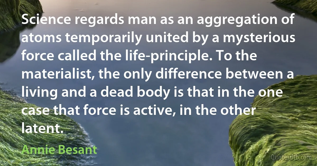 Science regards man as an aggregation of atoms temporarily united by a mysterious force called the life-principle. To the materialist, the only difference between a living and a dead body is that in the one case that force is active, in the other latent. (Annie Besant)