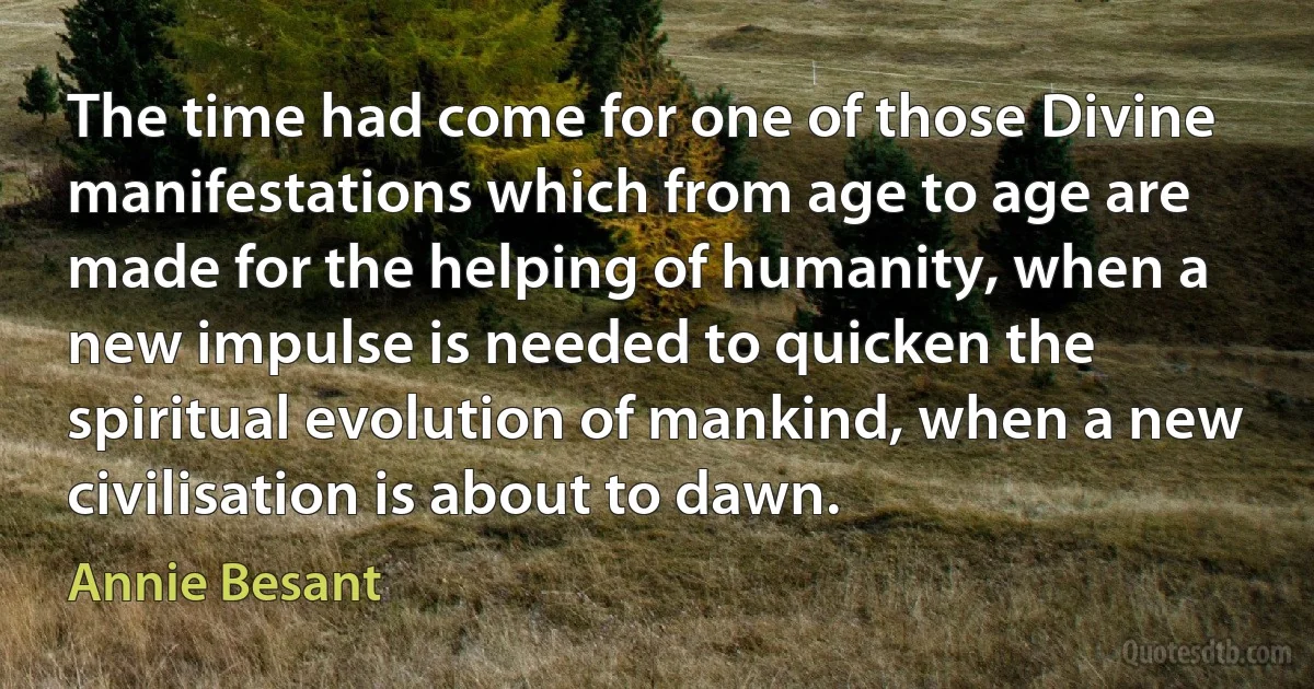 The time had come for one of those Divine manifestations which from age to age are made for the helping of humanity, when a new impulse is needed to quicken the spiritual evolution of mankind, when a new civilisation is about to dawn. (Annie Besant)