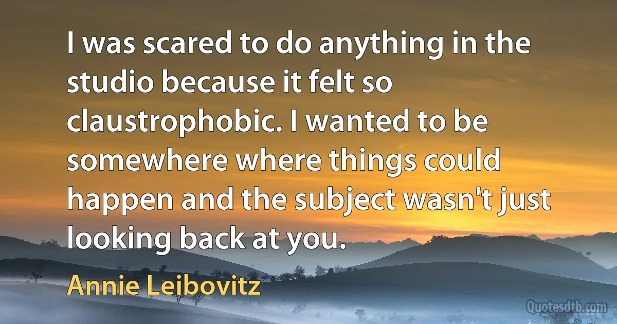 I was scared to do anything in the studio because it felt so claustrophobic. I wanted to be somewhere where things could happen and the subject wasn't just looking back at you. (Annie Leibovitz)