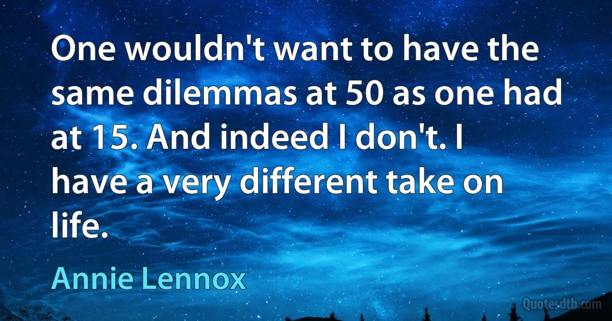 One wouldn't want to have the same dilemmas at 50 as one had at 15. And indeed I don't. I have a very different take on life. (Annie Lennox)