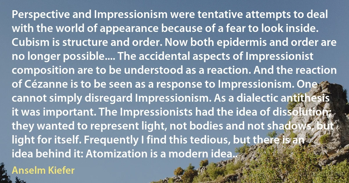 Perspective and Impressionism were tentative attempts to deal with the world of appearance because of a fear to look inside. Cubism is structure and order. Now both epidermis and order are no longer possible.... The accidental aspects of Impressionist composition are to be understood as a reaction. And the reaction of Cézanne is to be seen as a response to Impressionism. One cannot simply disregard Impressionism. As a dialectic antithesis it was important. The Impressionists had the idea of dissolution; they wanted to represent light, not bodies and not shadows, but light for itself. Frequently I find this tedious, but there is an idea behind it: Atomization is a modern idea.. (Anselm Kiefer)
