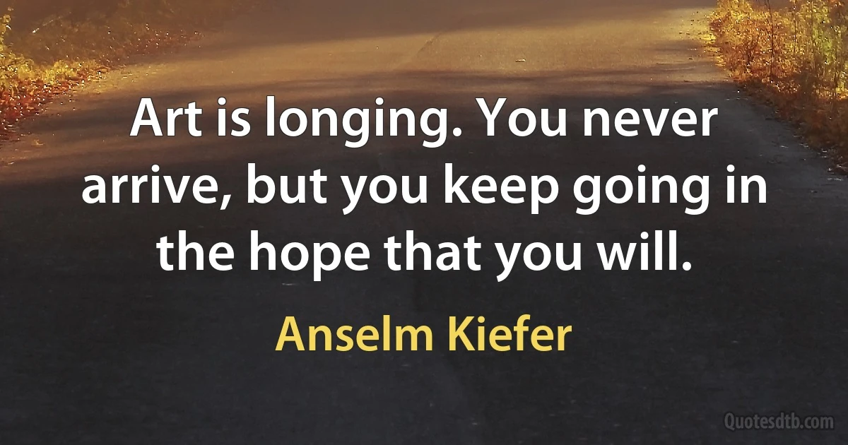 Art is longing. You never arrive, but you keep going in the hope that you will. (Anselm Kiefer)