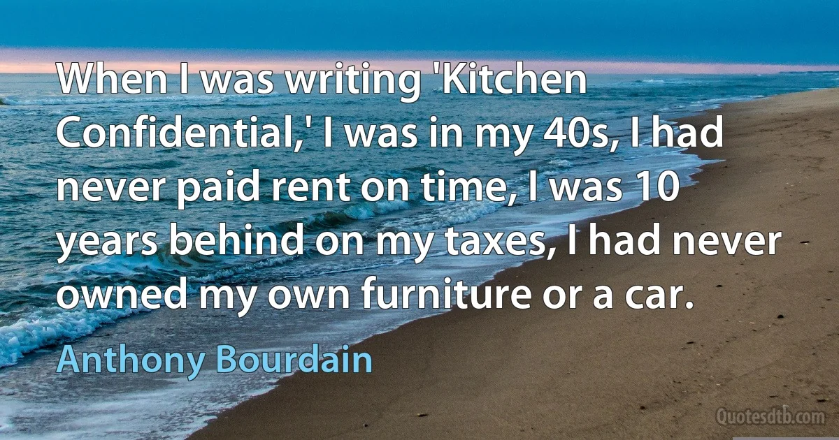 When I was writing 'Kitchen Confidential,' I was in my 40s, I had never paid rent on time, I was 10 years behind on my taxes, I had never owned my own furniture or a car. (Anthony Bourdain)