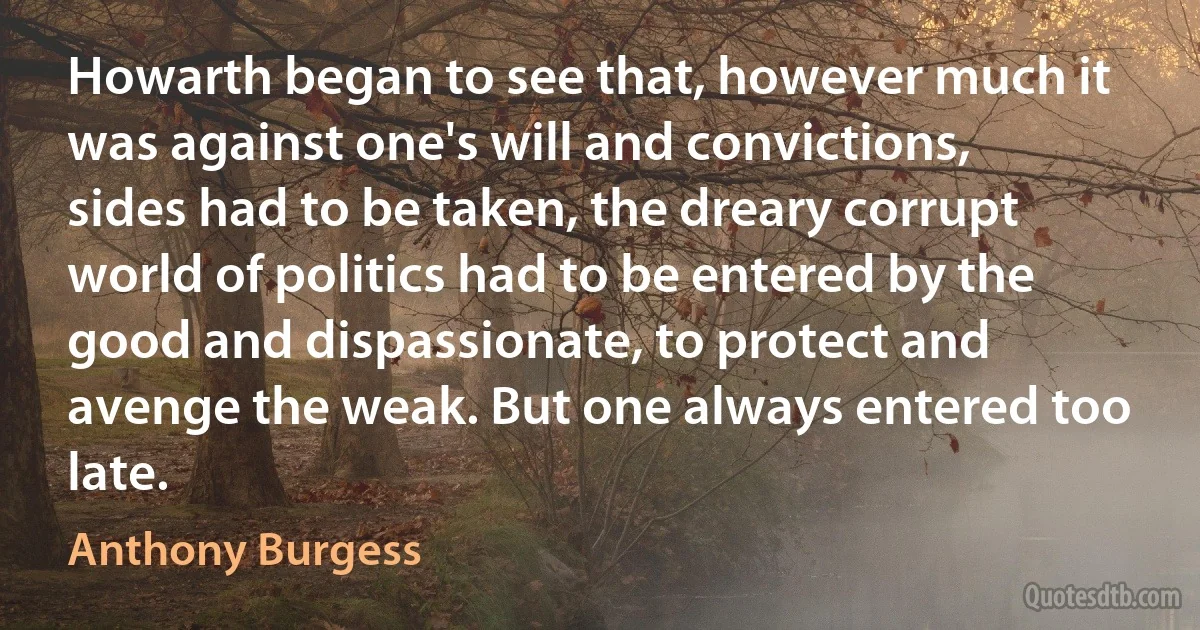 Howarth began to see that, however much it was against one's will and convictions, sides had to be taken, the dreary corrupt world of politics had to be entered by the good and dispassionate, to protect and avenge the weak. But one always entered too late. (Anthony Burgess)