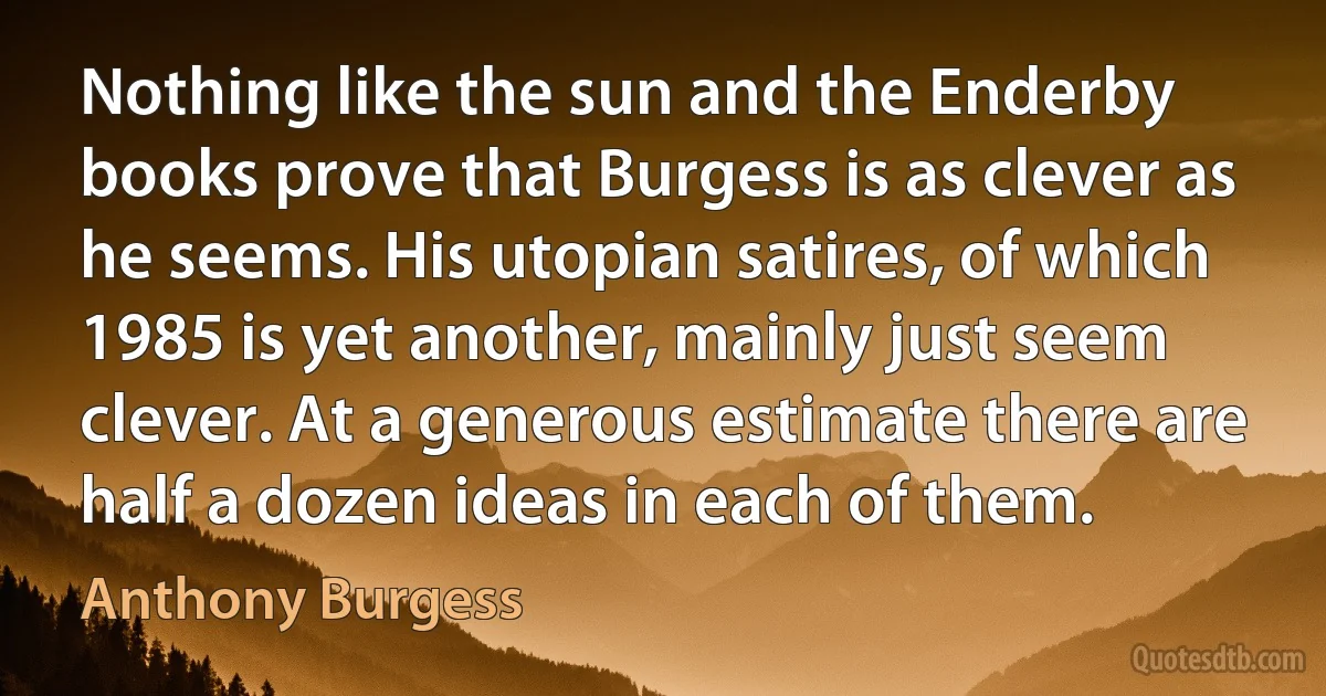 Nothing like the sun and the Enderby books prove that Burgess is as clever as he seems. His utopian satires, of which 1985 is yet another, mainly just seem clever. At a generous estimate there are half a dozen ideas in each of them. (Anthony Burgess)