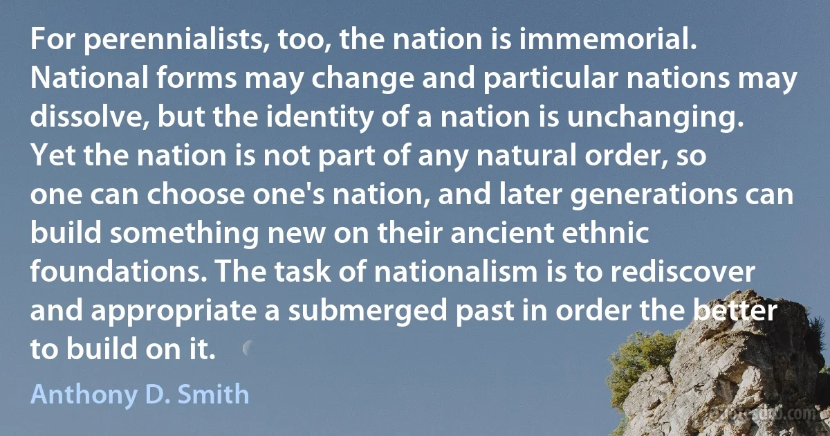 For perennialists, too, the nation is immemorial. National forms may change and particular nations may dissolve, but the identity of a nation is unchanging. Yet the nation is not part of any natural order, so one can choose one's nation, and later generations can build something new on their ancient ethnic foundations. The task of nationalism is to rediscover and appropriate a submerged past in order the better to build on it. (Anthony D. Smith)