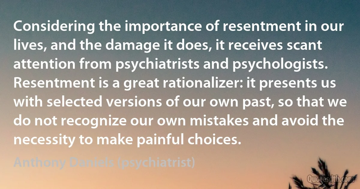 Considering the importance of resentment in our lives, and the damage it does, it receives scant attention from psychiatrists and psychologists. Resentment is a great rationalizer: it presents us with selected versions of our own past, so that we do not recognize our own mistakes and avoid the necessity to make painful choices. (Anthony Daniels (psychiatrist))