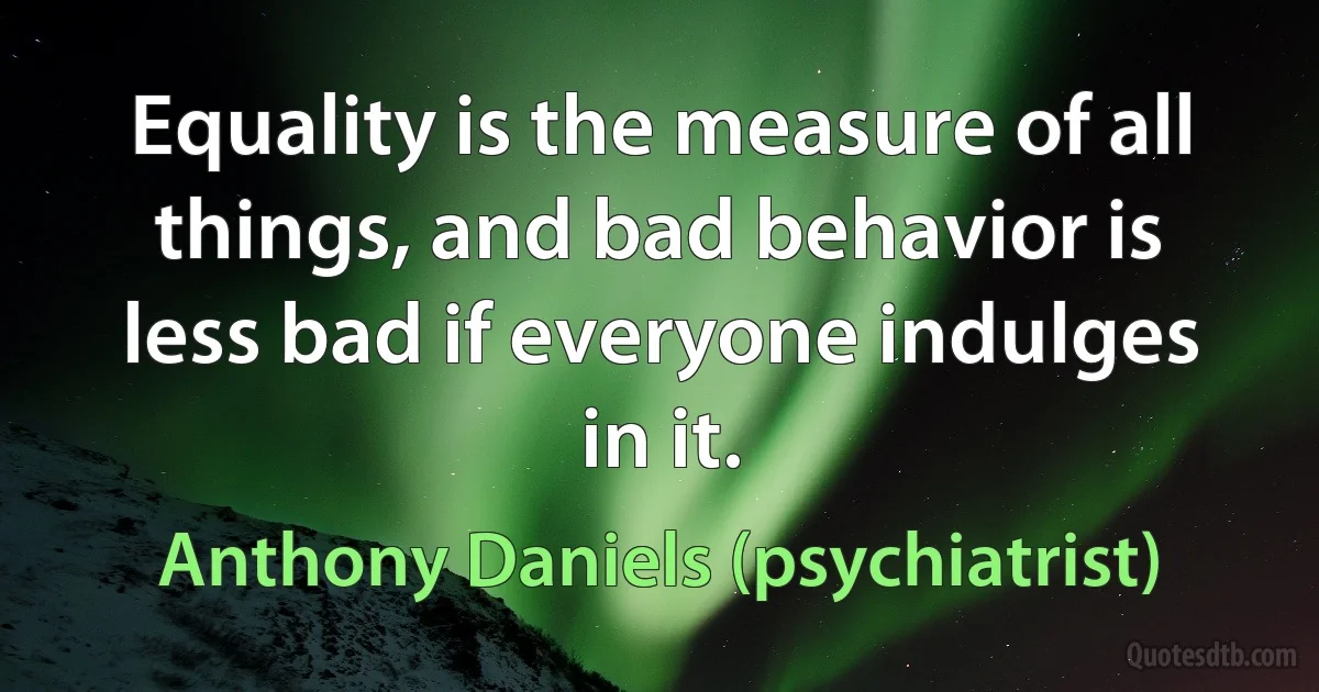 Equality is the measure of all things, and bad behavior is less bad if everyone indulges in it. (Anthony Daniels (psychiatrist))