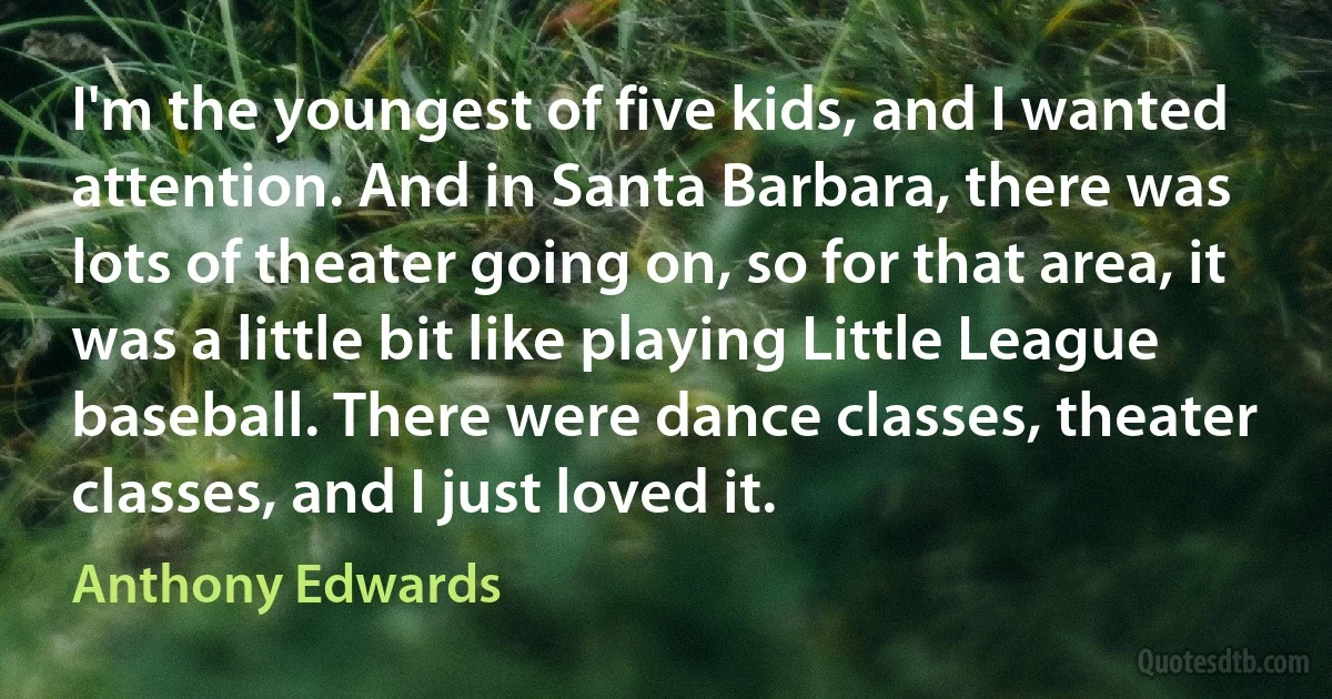 I'm the youngest of five kids, and I wanted attention. And in Santa Barbara, there was lots of theater going on, so for that area, it was a little bit like playing Little League baseball. There were dance classes, theater classes, and I just loved it. (Anthony Edwards)