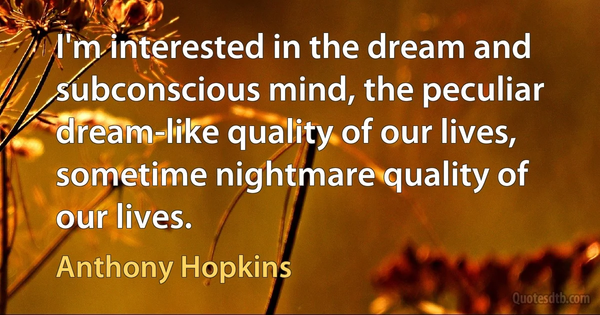 I'm interested in the dream and subconscious mind, the peculiar dream-like quality of our lives, sometime nightmare quality of our lives. (Anthony Hopkins)