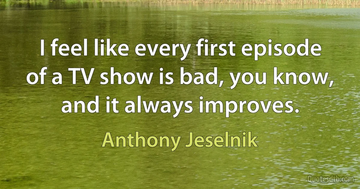 I feel like every first episode of a TV show is bad, you know, and it always improves. (Anthony Jeselnik)