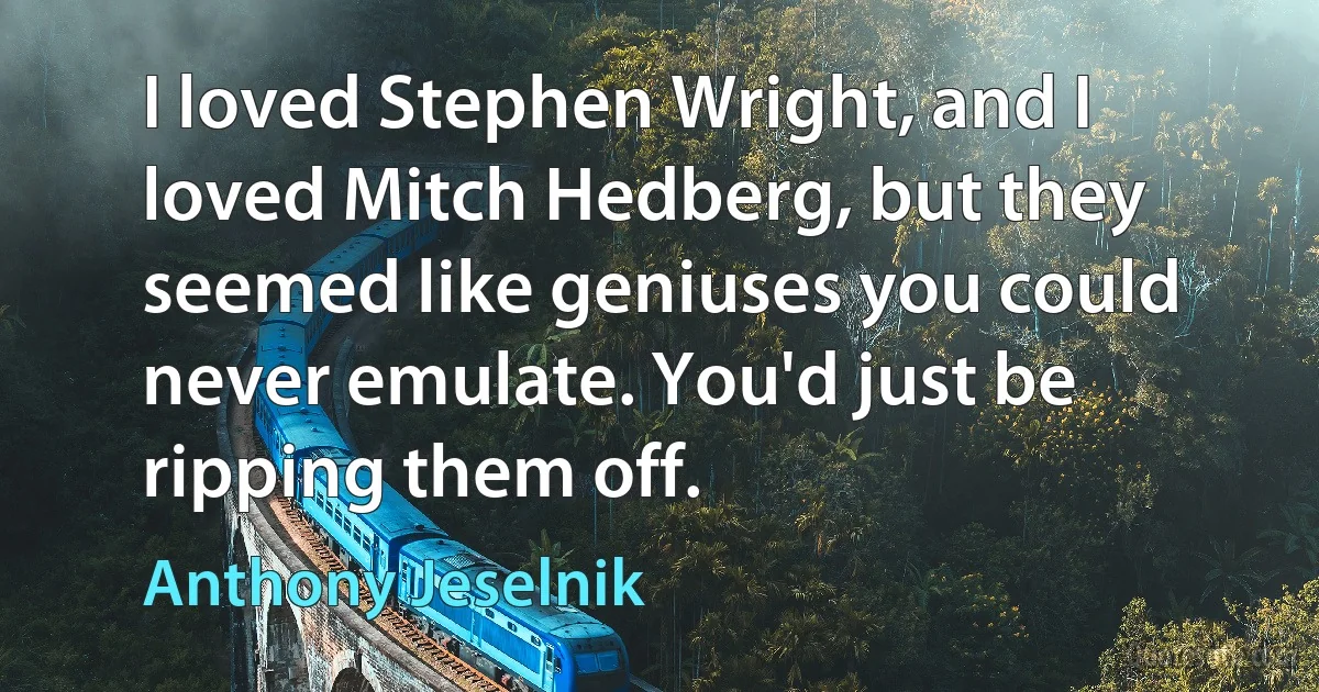 I loved Stephen Wright, and I loved Mitch Hedberg, but they seemed like geniuses you could never emulate. You'd just be ripping them off. (Anthony Jeselnik)