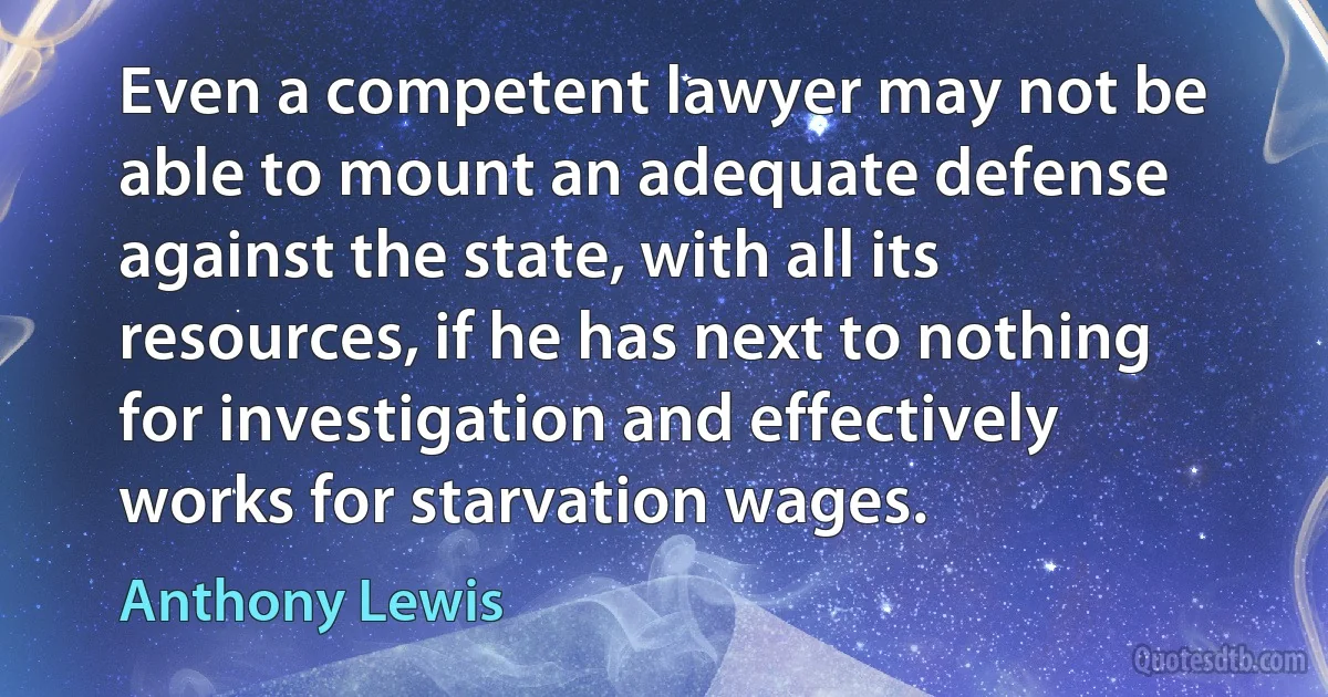 Even a competent lawyer may not be able to mount an adequate defense against the state, with all its resources, if he has next to nothing for investigation and effectively works for starvation wages. (Anthony Lewis)