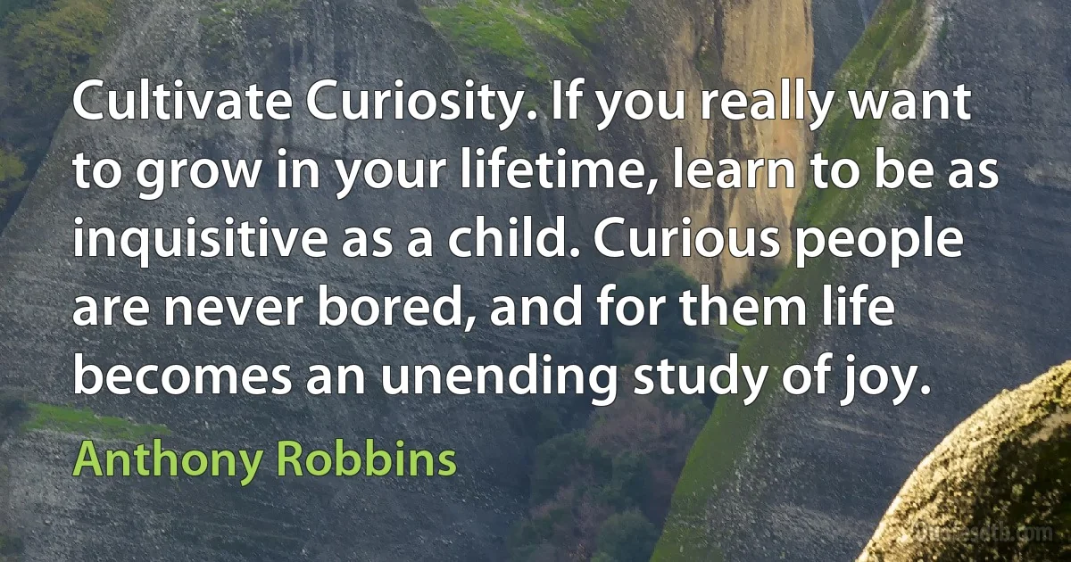 Cultivate Curiosity. If you really want to grow in your lifetime, learn to be as inquisitive as a child. Curious people are never bored, and for them life becomes an unending study of joy. (Anthony Robbins)