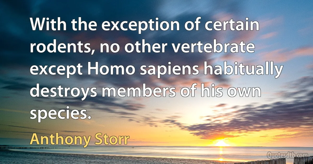 With the exception of certain rodents, no other vertebrate except Homo sapiens habitually destroys members of his own species. (Anthony Storr)