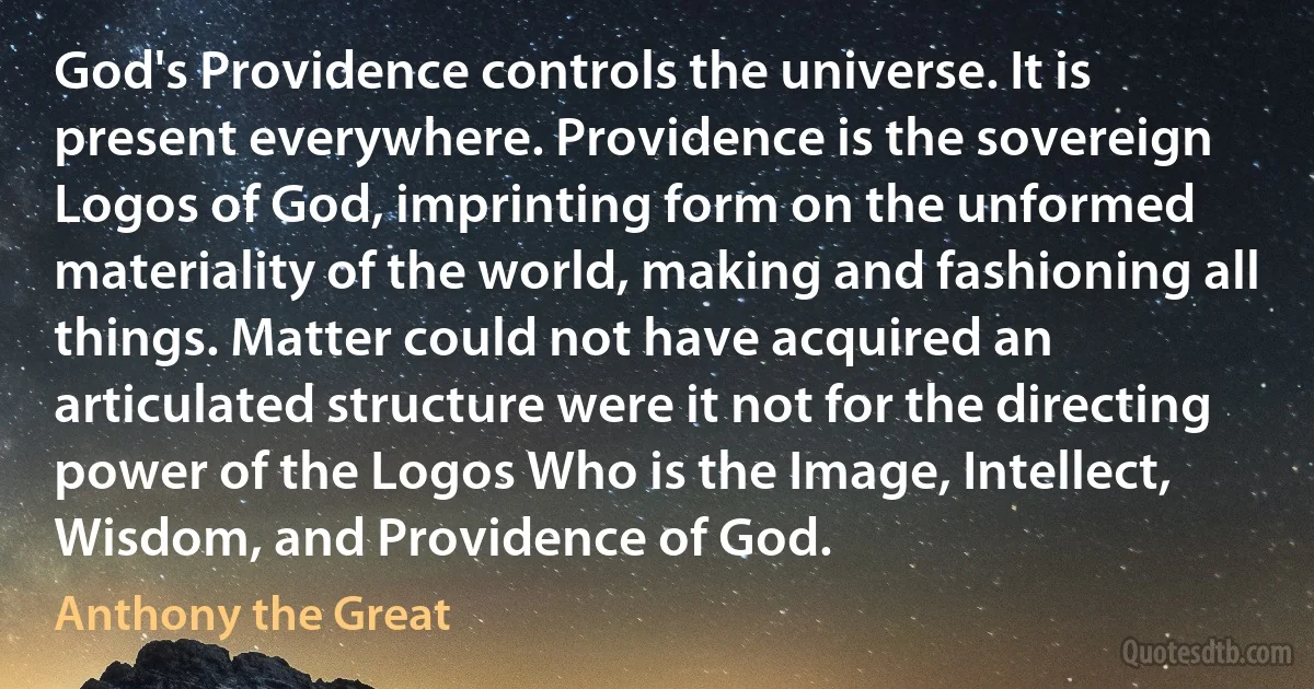 God's Providence controls the universe. It is present everywhere. Providence is the sovereign Logos of God, imprinting form on the unformed materiality of the world, making and fashioning all things. Matter could not have acquired an articulated structure were it not for the directing power of the Logos Who is the Image, Intellect, Wisdom, and Providence of God. (Anthony the Great)