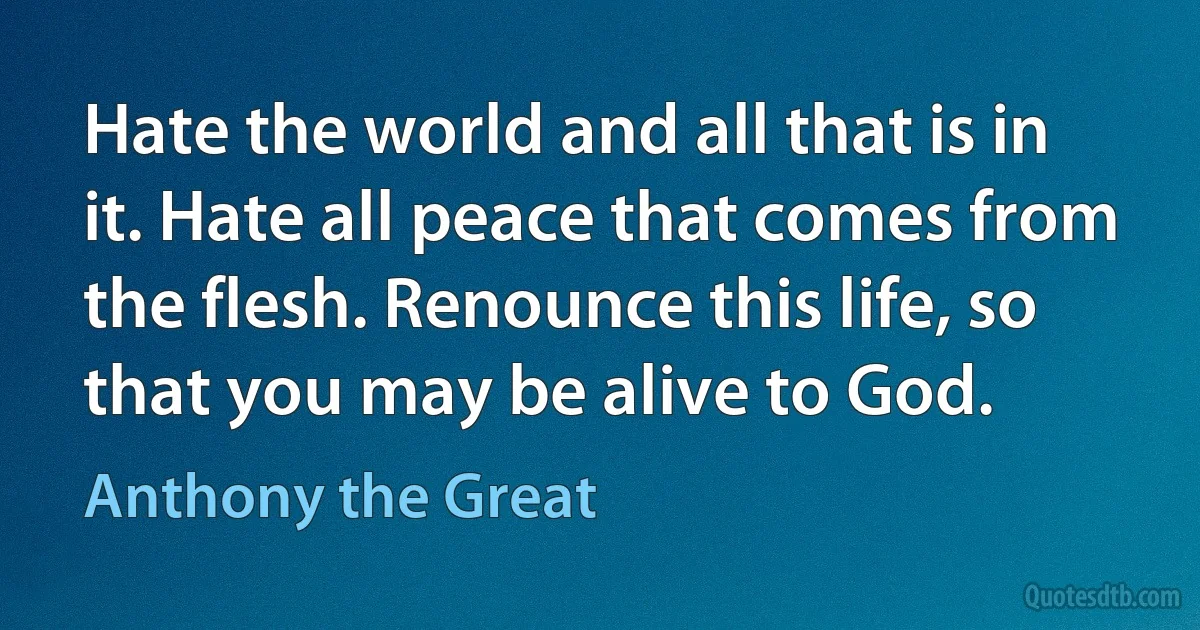 Hate the world and all that is in it. Hate all peace that comes from the flesh. Renounce this life, so that you may be alive to God. (Anthony the Great)