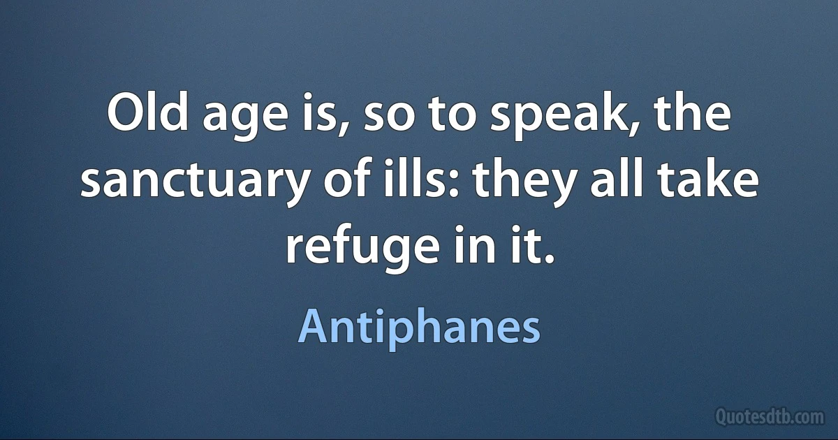 Old age is, so to speak, the sanctuary of ills: they all take refuge in it. (Antiphanes)