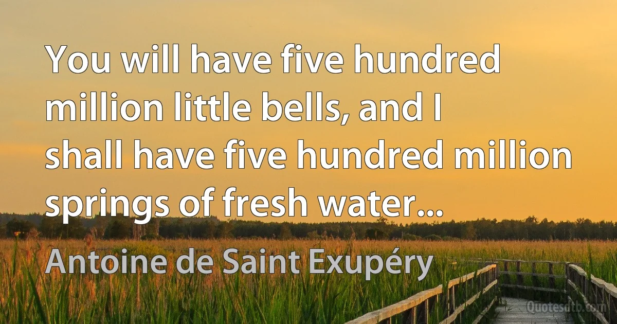 You will have five hundred million little bells, and I shall have five hundred million springs of fresh water... (Antoine de Saint Exupéry)