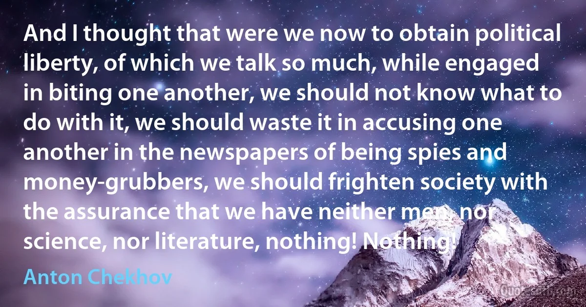 And I thought that were we now to obtain political liberty, of which we talk so much, while engaged in biting one another, we should not know what to do with it, we should waste it in accusing one another in the newspapers of being spies and money-grubbers, we should frighten society with the assurance that we have neither men, nor science, nor literature, nothing! Nothing! (Anton Chekhov)