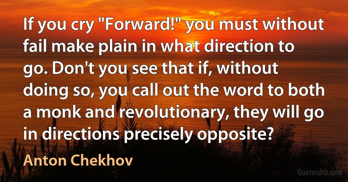 If you cry "Forward!" you must without fail make plain in what direction to go. Don't you see that if, without doing so, you call out the word to both a monk and revolutionary, they will go in directions precisely opposite? (Anton Chekhov)