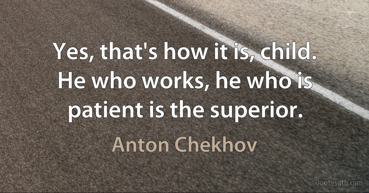 Yes, that's how it is, child. He who works, he who is patient is the superior. (Anton Chekhov)