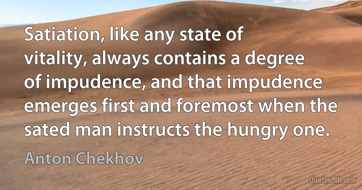 Satiation, like any state of vitality, always contains a degree of impudence, and that impudence emerges first and foremost when the sated man instructs the hungry one. (Anton Chekhov)