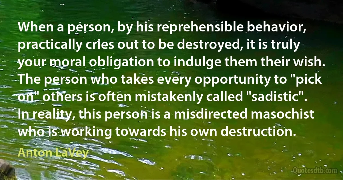 When a person, by his reprehensible behavior, practically cries out to be destroyed, it is truly your moral obligation to indulge them their wish. The person who takes every opportunity to "pick on" others is often mistakenly called "sadistic". In reality, this person is a misdirected masochist who is working towards his own destruction. (Anton LaVey)