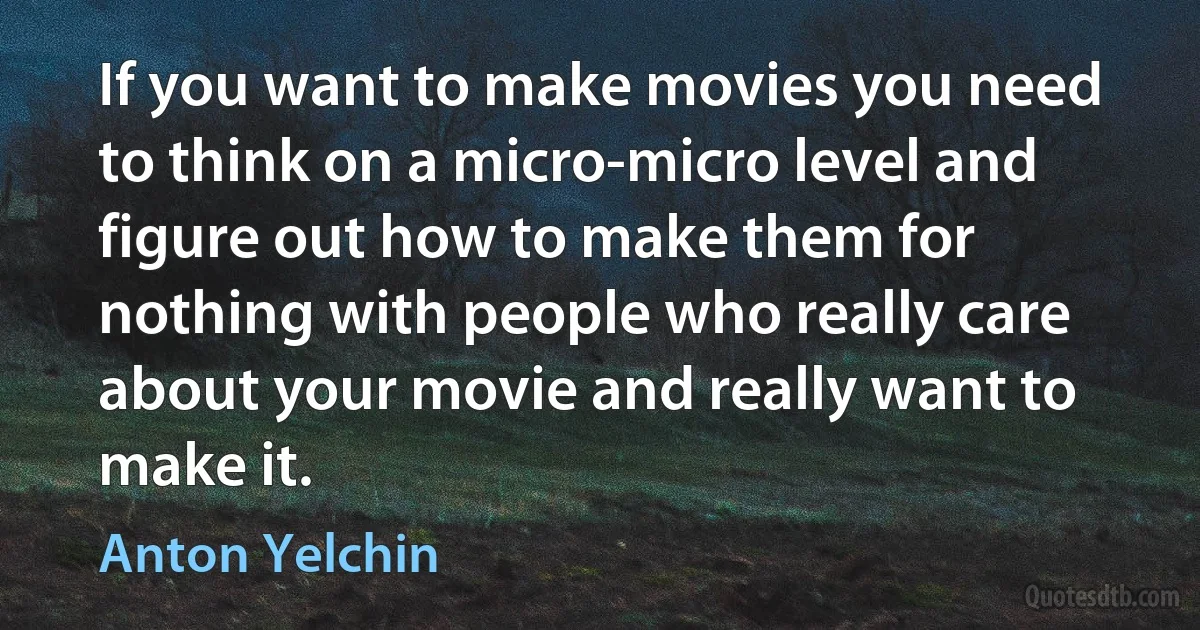 If you want to make movies you need to think on a micro-micro level and figure out how to make them for nothing with people who really care about your movie and really want to make it. (Anton Yelchin)