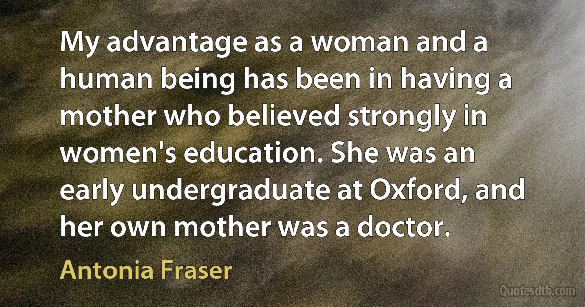 My advantage as a woman and a human being has been in having a mother who believed strongly in women's education. She was an early undergraduate at Oxford, and her own mother was a doctor. (Antonia Fraser)