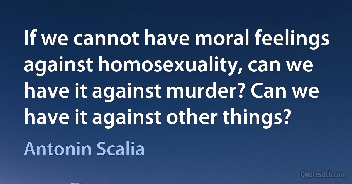 If we cannot have moral feelings against homosexuality, can we have it against murder? Can we have it against other things? (Antonin Scalia)