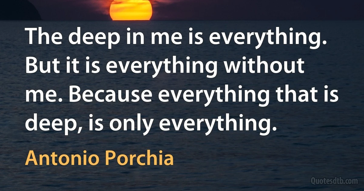 The deep in me is everything. But it is everything without me. Because everything that is deep, is only everything. (Antonio Porchia)