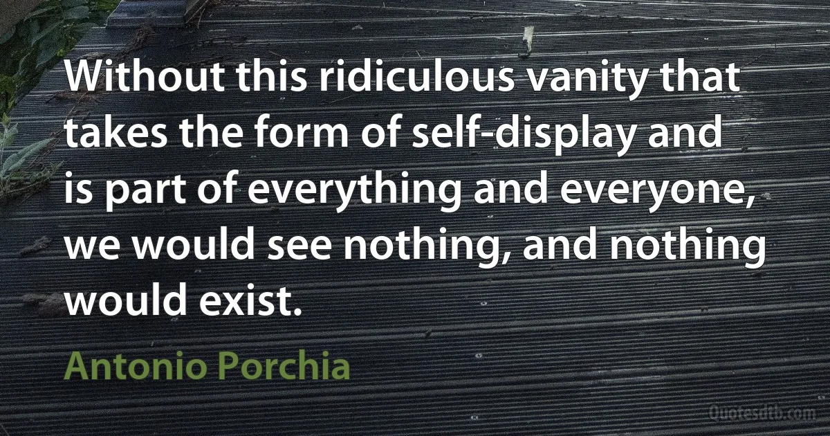 Without this ridiculous vanity that takes the form of self-display and is part of everything and everyone, we would see nothing, and nothing would exist. (Antonio Porchia)