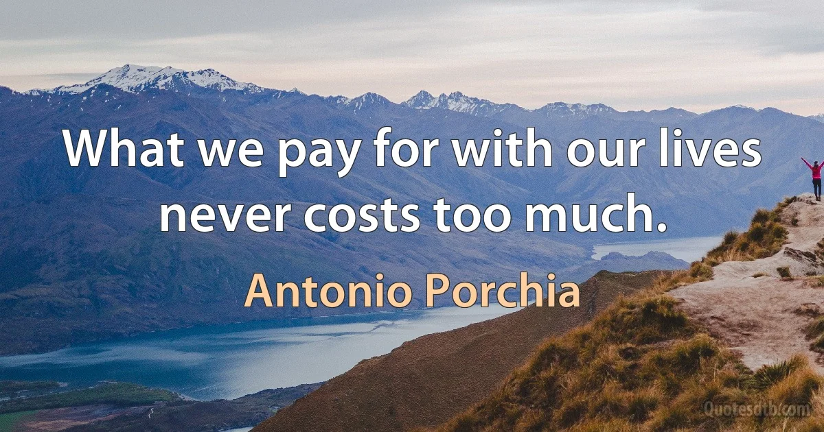 What we pay for with our lives never costs too much. (Antonio Porchia)