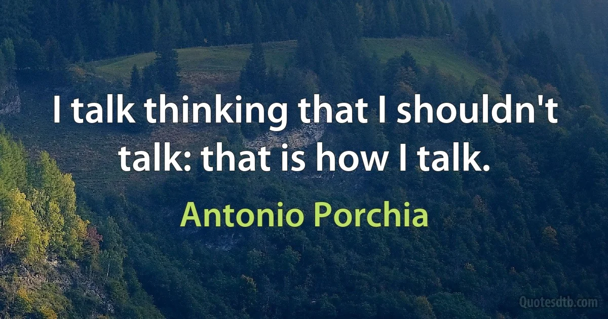 I talk thinking that I shouldn't talk: that is how I talk. (Antonio Porchia)