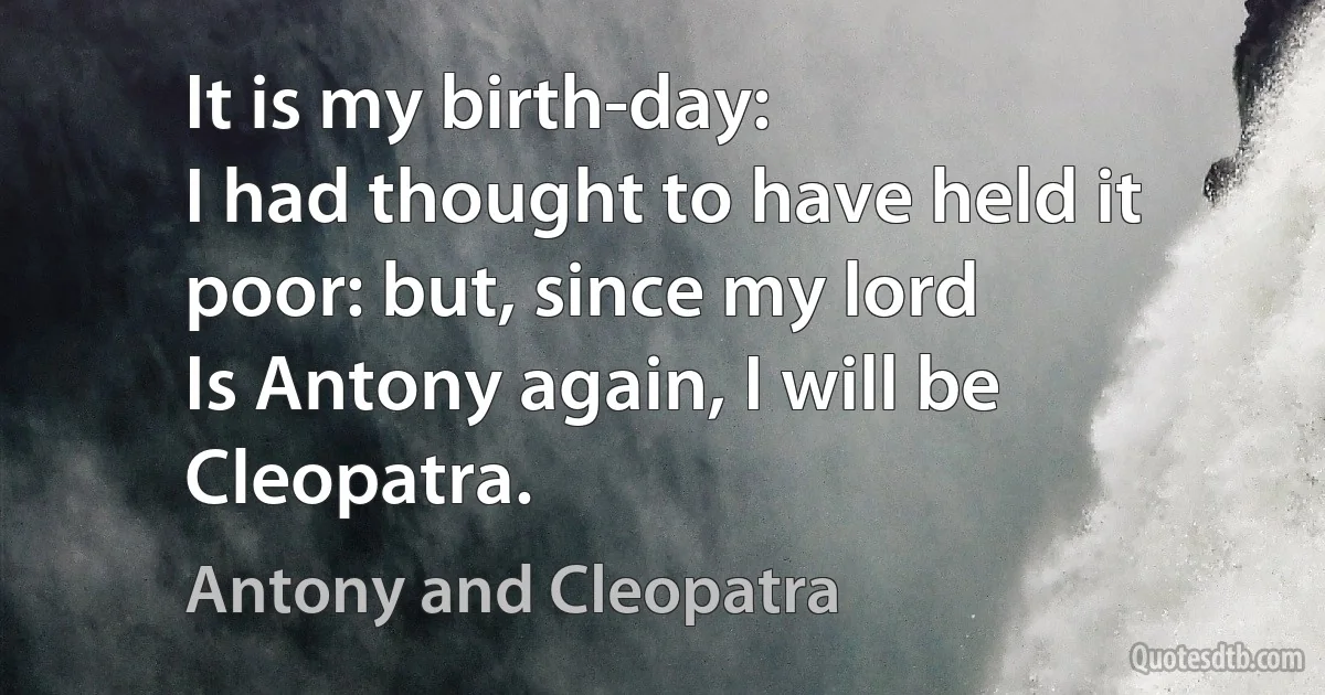 It is my birth-day:
I had thought to have held it poor: but, since my lord
Is Antony again, I will be Cleopatra. (Antony and Cleopatra)