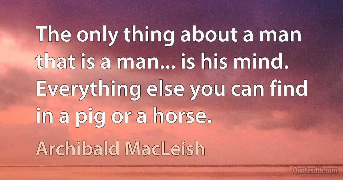 The only thing about a man that is a man... is his mind. Everything else you can find in a pig or a horse. (Archibald MacLeish)