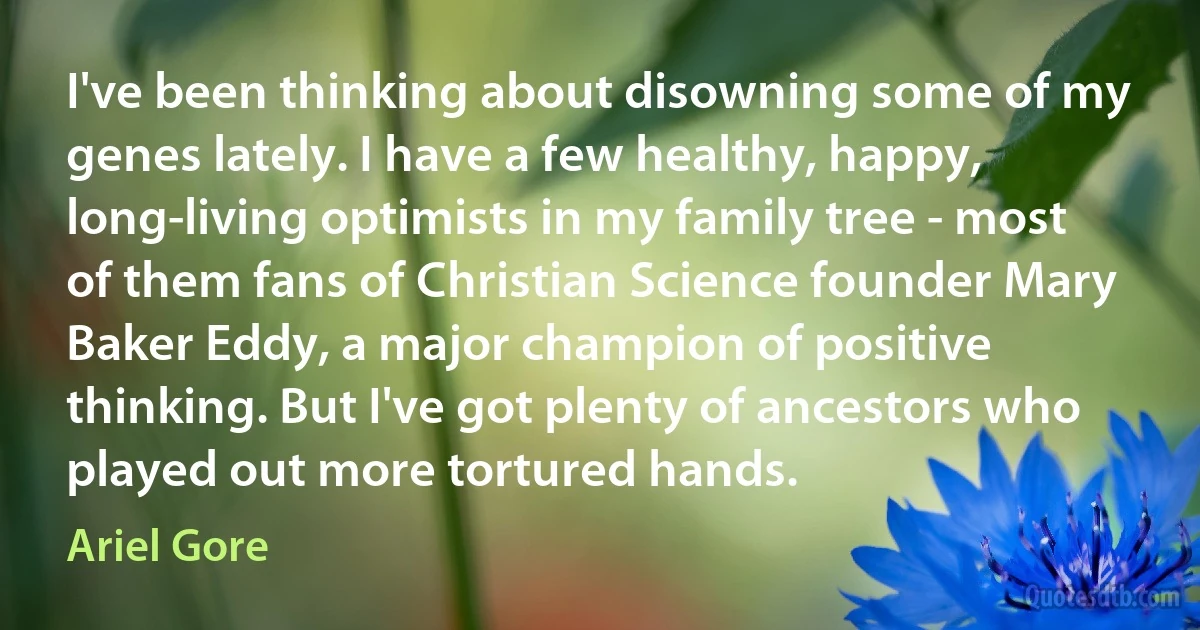 I've been thinking about disowning some of my genes lately. I have a few healthy, happy, long-living optimists in my family tree - most of them fans of Christian Science founder Mary Baker Eddy, a major champion of positive thinking. But I've got plenty of ancestors who played out more tortured hands. (Ariel Gore)