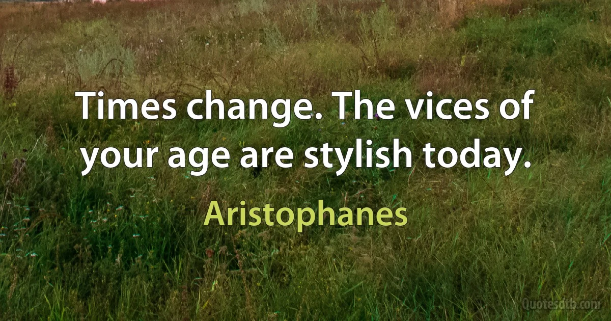 Times change. The vices of your age are stylish today. (Aristophanes)