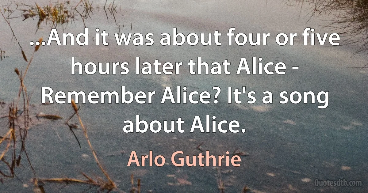 ...And it was about four or five hours later that Alice - Remember Alice? It's a song about Alice. (Arlo Guthrie)