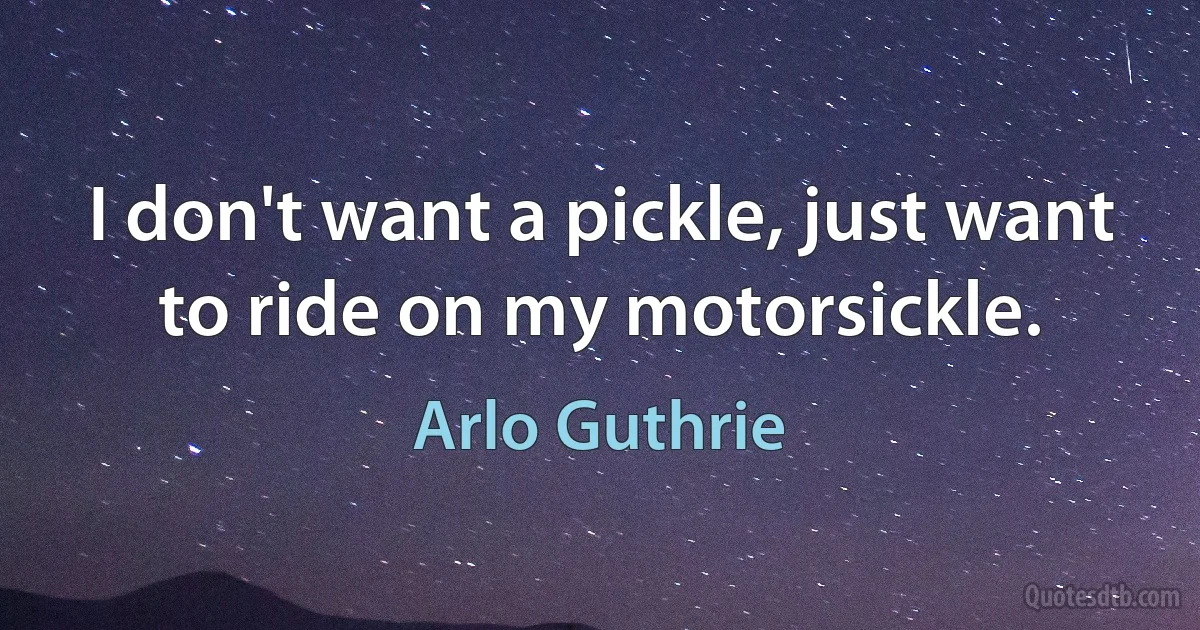 I don't want a pickle, just want to ride on my motorsickle. (Arlo Guthrie)