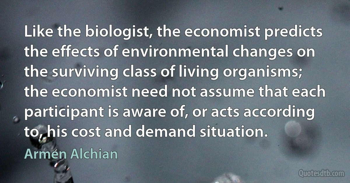 Like the biologist, the economist predicts the effects of environmental changes on the surviving class of living organisms; the economist need not assume that each participant is aware of, or acts according to, his cost and demand situation. (Armen Alchian)