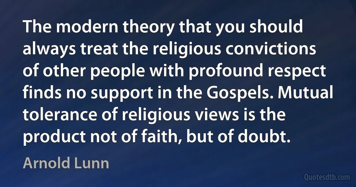 The modern theory that you should always treat the religious convictions of other people with profound respect finds no support in the Gospels. Mutual tolerance of religious views is the product not of faith, but of doubt. (Arnold Lunn)