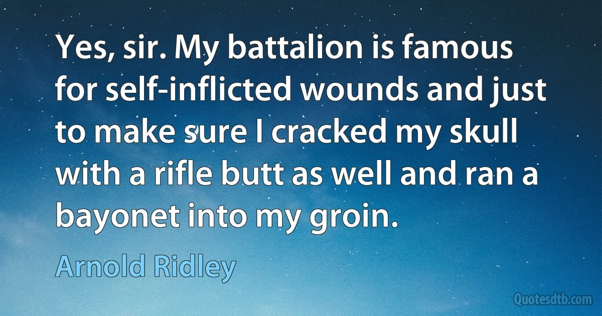 Yes, sir. My battalion is famous for self-inflicted wounds and just to make sure I cracked my skull with a rifle butt as well and ran a bayonet into my groin. (Arnold Ridley)