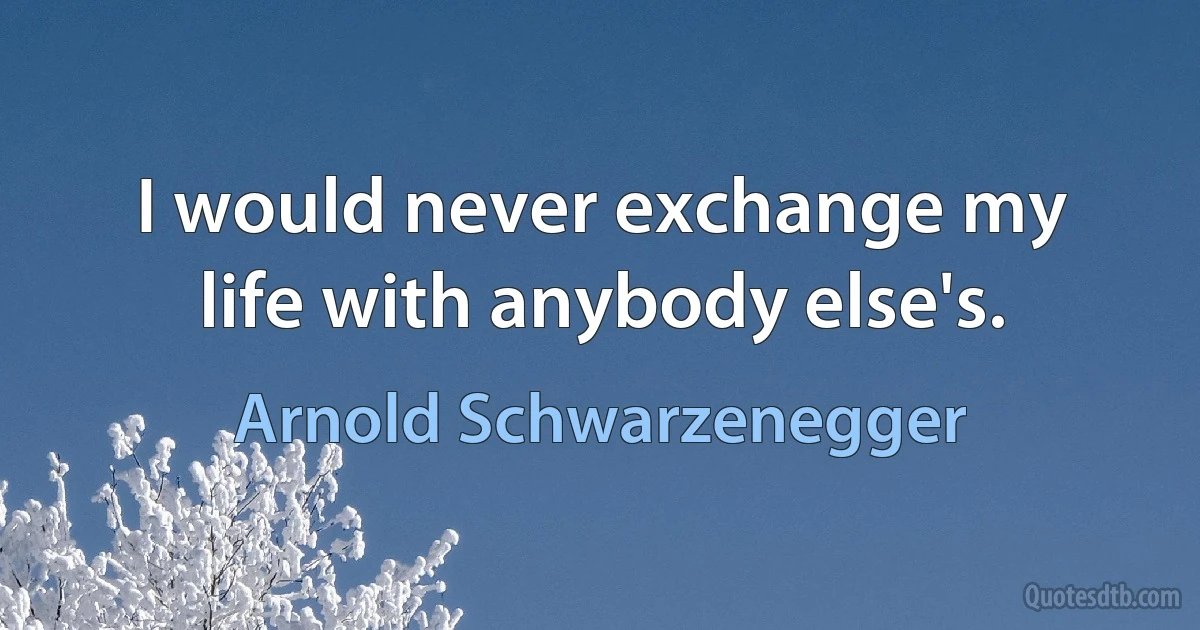 I would never exchange my life with anybody else's. (Arnold Schwarzenegger)