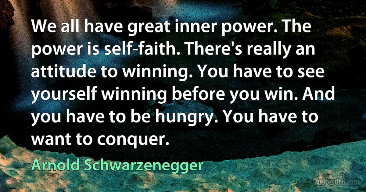 We all have great inner power. The power is self-faith. There's really an attitude to winning. You have to see yourself winning before you win. And you have to be hungry. You have to want to conquer. (Arnold Schwarzenegger)